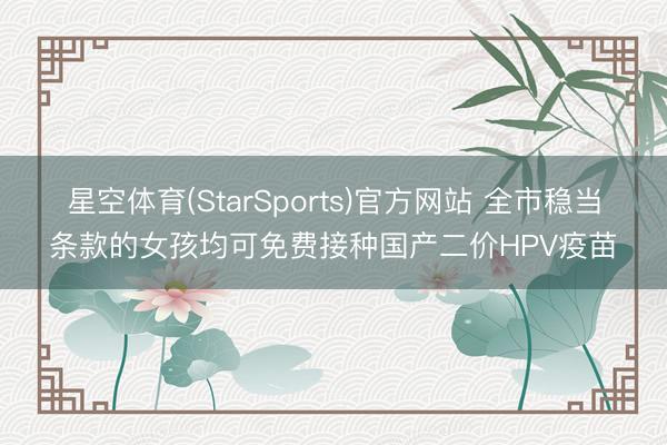 星空体育(StarSports)官方网站 全市稳当条款的女孩均可免费接种国产二价HPV疫苗