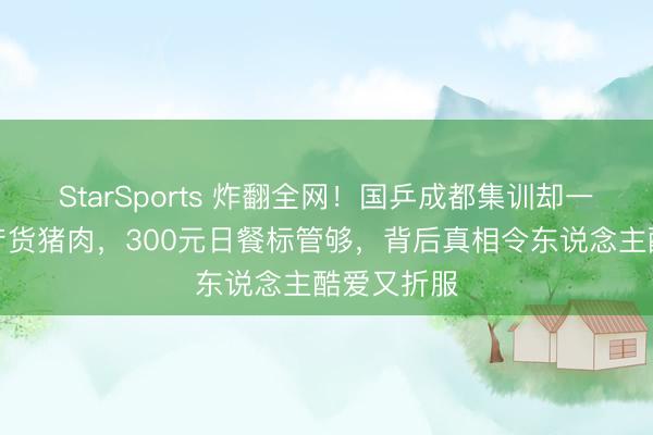 StarSports 炸翻全网!国乒成都集训却一口不吃土产货猪肉,300元日餐标管够,背后真相令东说念主酷爱又折服 StarSports 炸翻全网!国乒成都集训却一口不吃土产货猪肉,300元日餐标管够,背后真相令东说念主酷爱又折服