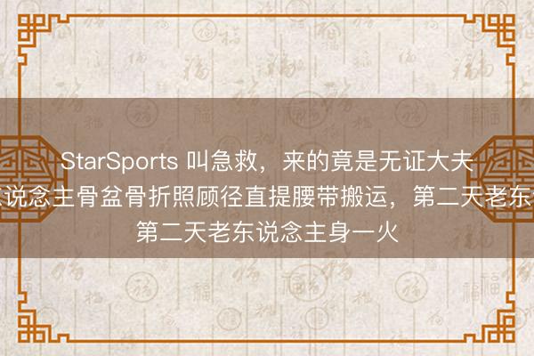 StarSports 叫急救，来的竟是无证大夫！河北一老东说念主骨盆骨折照顾径直提腰带搬运，第二天老东说念主身一火