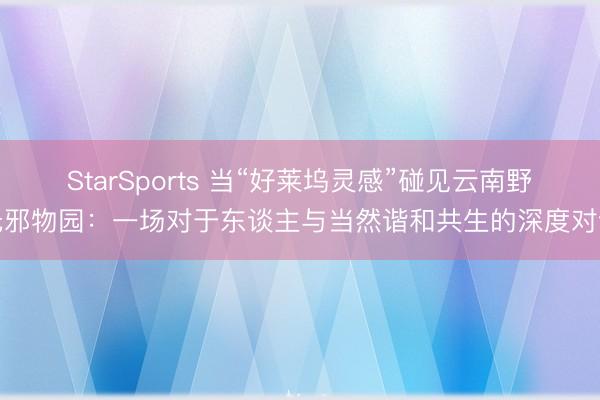 StarSports 当“好莱坞灵感”碰见云南野无邪物园:一场对于东谈主与当然谐和共生的深度对话 StarSports 当“好莱坞灵感”碰见云南野无邪物园:一场对于东谈主与当然谐和共生的深度对话