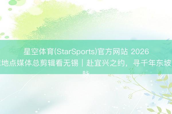 星空体育(StarSports)官方网站 2026寰球地点媒体总剪辑看无锡｜赴宜兴之约，寻千年东坡文脉