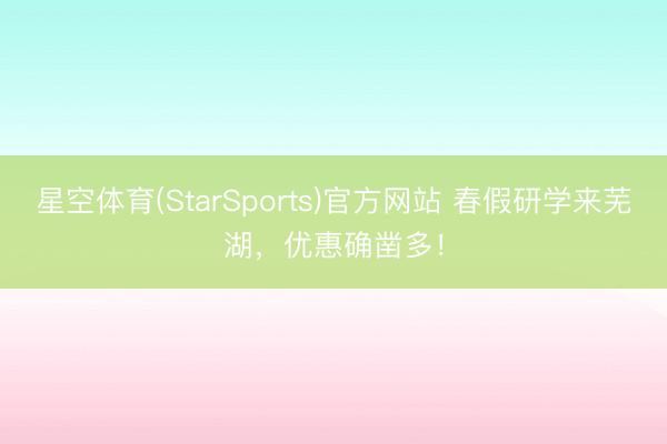 星空体育(StarSports)官方网站 春假研学来芜湖，优惠确凿多！