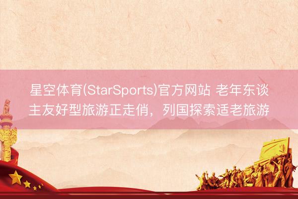星空体育(StarSports)官方网站 老年东谈主友好型旅游正走俏，列国探索适老旅游