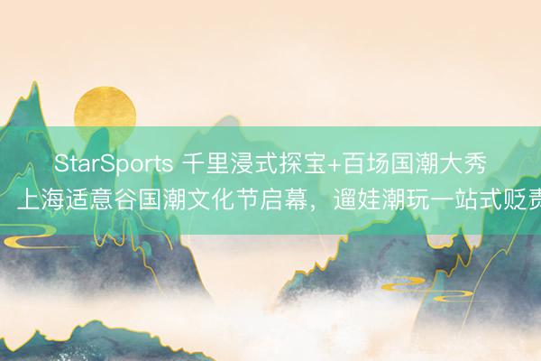 StarSports 千里浸式探宝+百场国潮大秀！上海适意谷国潮文化节启幕，遛娃潮玩一站式贬责