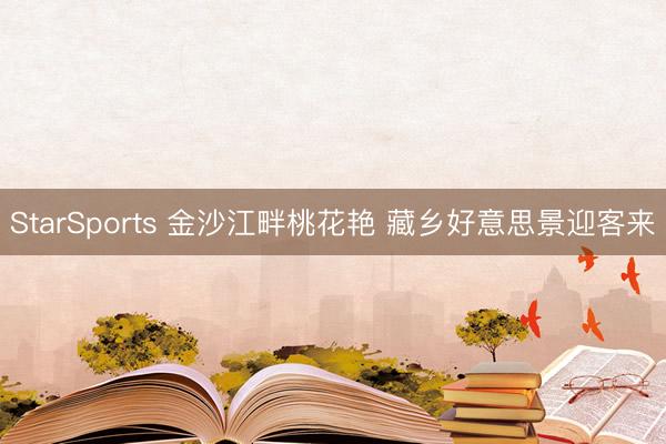 StarSports 金沙江畔桃花艳 藏乡好意思景迎客来