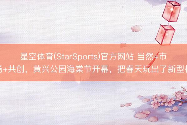 星空体育(StarSports)官方网站 当然+市场+共创,黄兴公园海棠节开幕,把春天玩出了新型样 星空体育(StarSports)官方网站 当然+市场+共创,黄兴公园海棠节开幕,把春天玩出了新型样
