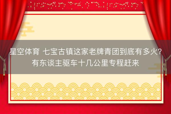 星空体育 七宝古镇这家老牌青团到底有多火?有东谈主驱车十几公里专程赶来 星空体育 七宝古镇这家老牌青团到底有多火?有东谈主驱车十几公里专程赶来