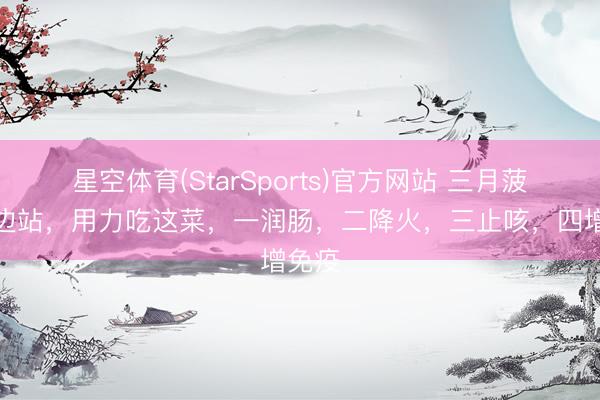 星空体育(StarSports)官方网站 三月菠菜靠边站,用力吃这菜,一润肠,二降火,三止咳,四增免疫 星空体育(StarSports)官方网站 三月菠菜靠边站,用力吃这菜,一润肠,二降火,三止咳,四增免疫