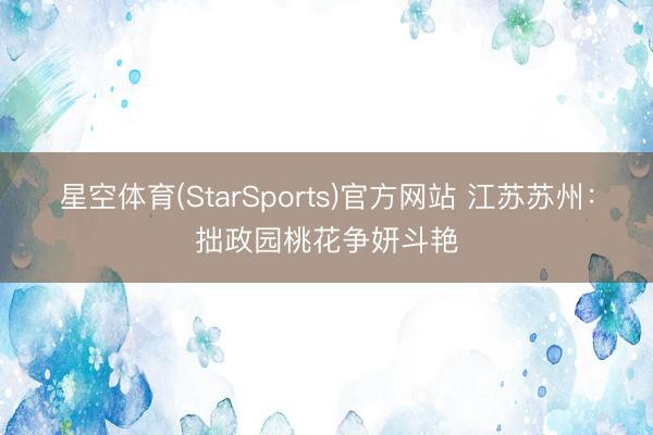 星空体育(StarSports)官方网站 江苏苏州：拙政园桃花争妍斗艳