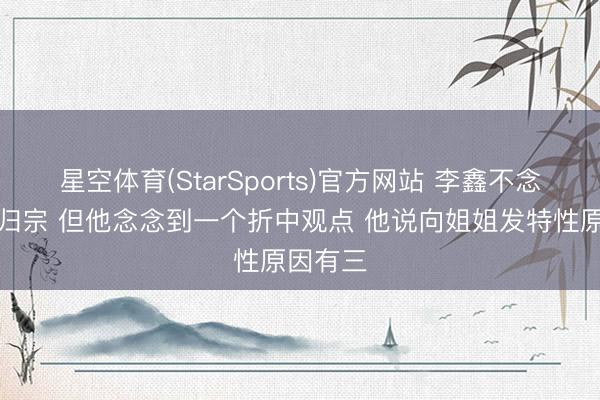 星空体育(StarSports)官方网站 李鑫不念念认祖归宗 但他念念到一个折中观点 他说向姐姐发特性原因有三