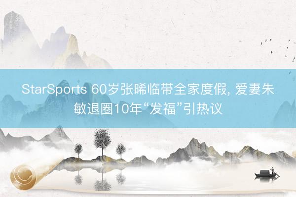 StarSports 60岁张晞临带全家度假, 爱妻朱敏退圈10年“发福”引热议
