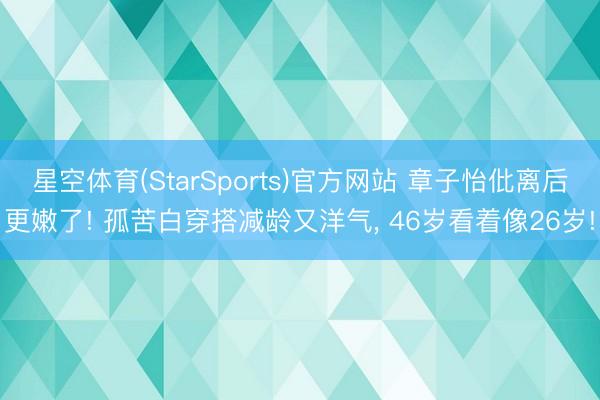 星空体育(StarSports)官方网站 章子怡仳离后更嫩了! 孤苦白穿搭减龄又洋气, 46岁看着像26岁!