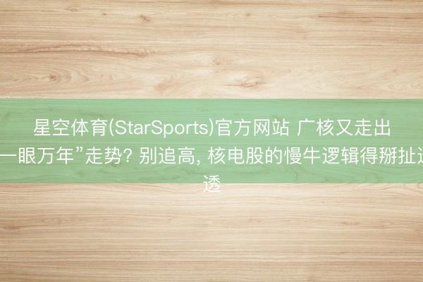 星空体育(StarSports)官方网站 广核又走出“一眼万年”走势? 别追高, 核电股的慢牛逻辑得掰扯透 星空体育(StarSports)官方网站 广核又走出“一眼万年”走势? 别追高, 核电股的慢牛逻辑得掰扯透