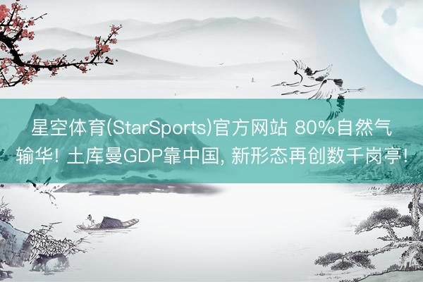 星空体育(StarSports)官方网站 80%自然气输华! 土库曼GDP靠中国, 新形态再创数千岗亭! 星空体育(StarSports)官方网站 80%自然气输华! 土库曼GDP靠中国, 新形态再创数千岗亭!