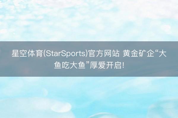 星空体育(StarSports)官方网站 黄金矿企“大鱼吃大鱼”厚爱开启! 星空体育(StarSports)官方网站 黄金矿企“大鱼吃大鱼”厚爱开启!