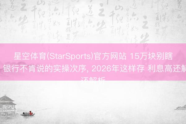 星空体育(StarSports)官方网站 15万块别瞎存! 银行不肯说的实操次序, 2026年这样存 利息高还解析
