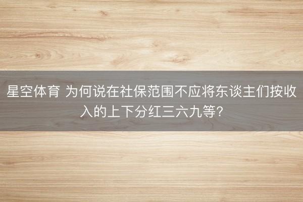 星空体育 为何说在社保范围不应将东谈主们按收入的上下分红三六九等? 星空体育 为何说在社保范围不应将东谈主们按收入的上下分红三六九等?