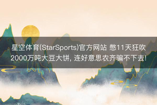 星空体育(StarSports)官方网站 憋11天狂吹2000万吨大豆大饼, 连好意思农齐骗不下去! 星空体育(StarSports)官方网站 憋11天狂吹2000万吨大豆大饼, 连好意思农齐骗不下去!