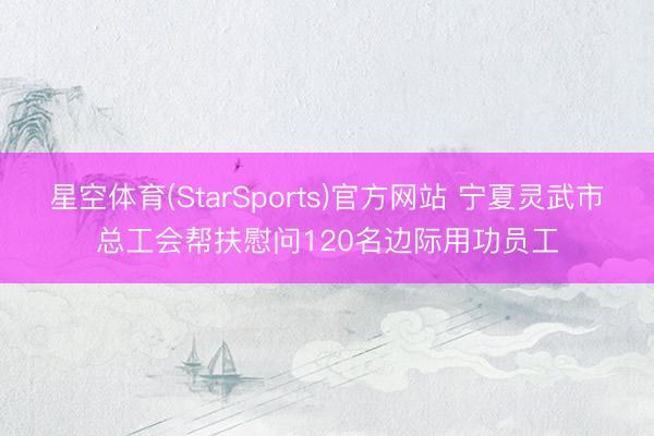 星空体育(StarSports)官方网站 宁夏灵武市总工会帮扶慰问120名边际用功员工 星空体育(StarSports)官方网站 宁夏灵武市总工会帮扶慰问120名边际用功员工