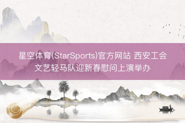 星空体育(StarSports)官方网站 西安工会文艺轻马队迎新春慰问上演举办 星空体育(StarSports)官方网站 西安工会文艺轻马队迎新春慰问上演举办