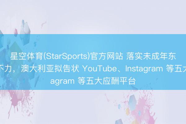 星空体育(StarSports)官方网站 落实未成年东谈主禁令不力，澳大利亚拟告状 YouTube、Instagram 等五大应酬平台