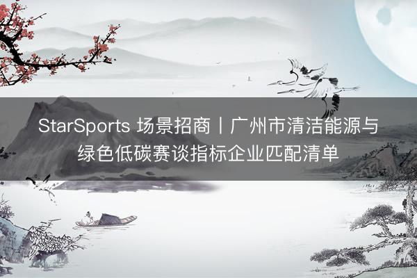 StarSports 场景招商丨广州市清洁能源与绿色低碳赛谈指标企业匹配清单