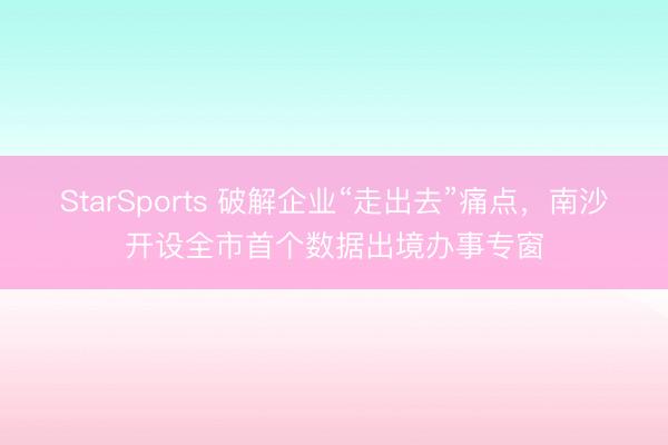 StarSports 破解企业“走出去”痛点,南沙开设全市首个数据出境办事专窗 StarSports 破解企业“走出去”痛点,南沙开设全市首个数据出境办事专窗