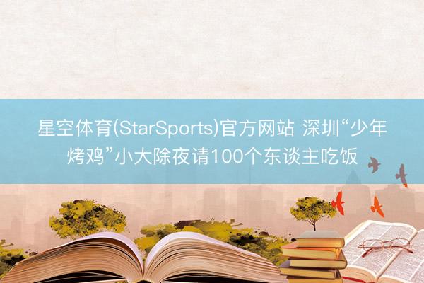 星空体育(StarSports)官方网站 深圳“少年烤鸡”小大除夜请100个东谈主吃饭 星空体育(StarSports)官方网站 深圳“少年烤鸡”小大除夜请100个东谈主吃饭