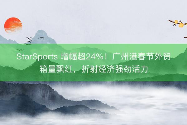 StarSports 增幅超24%!广州港春节外贸箱量飘红,折射经济强劲活力 StarSports 增幅超24%!广州港春节外贸箱量飘红,折射经济强劲活力