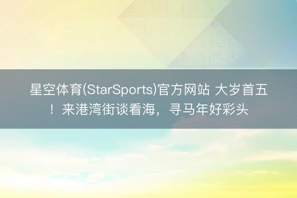 星空体育(StarSports)官方网站 大岁首五!来港湾街谈看海,寻马年好彩头 星空体育(StarSports)官方网站 大岁首五!来港湾街谈看海,寻马年好彩头
