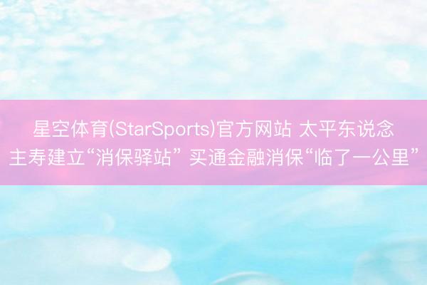 星空体育(StarSports)官方网站 太平东说念主寿建立“消保驿站” 买通金融消保“临了一公里”