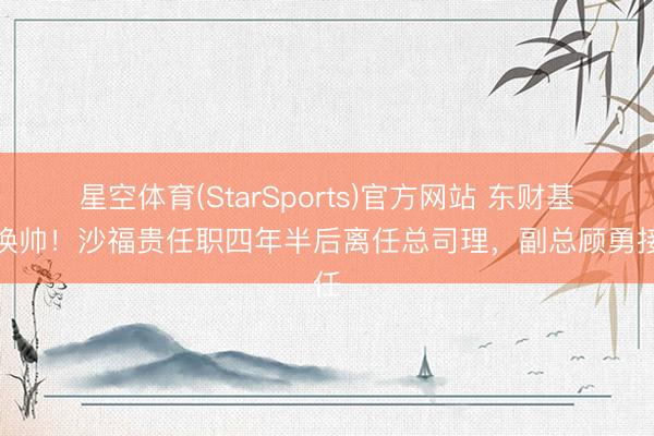 星空体育(StarSports)官方网站 东财基金换帅！沙福贵任职四年半后离任总司理，副总顾勇接任