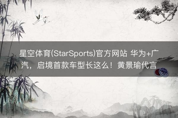 星空体育(StarSports)官方网站 华为+广汽,启境首款车型长这么!黄景瑜代言 星空体育(StarSports)官方网站 华为+广汽,启境首款车型长这么!黄景瑜代言