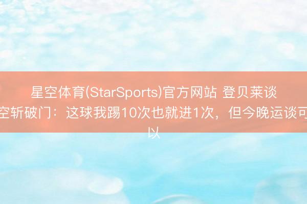 星空体育(StarSports)官方网站 登贝莱谈凌空斩破门：这球我踢10次也就进1次，但今晚运谈可以