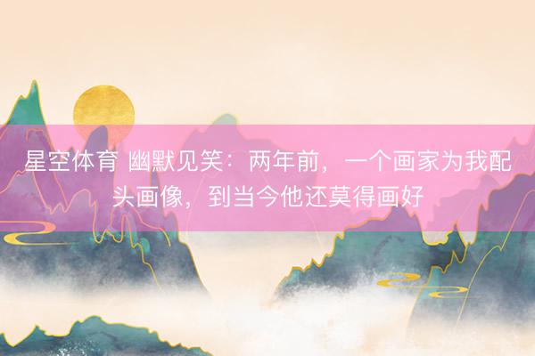 星空体育 幽默见笑：两年前，一个画家为我配头画像，到当今他还莫得画好