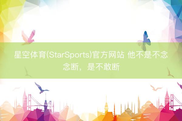 星空体育(StarSports)官方网站 他不是不念念断，是不敢断