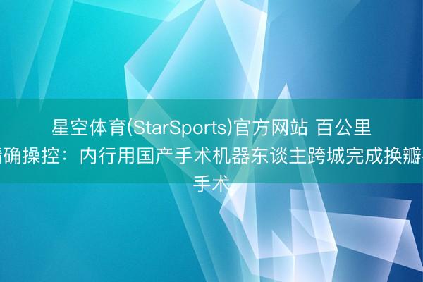 星空体育(StarSports)官方网站 百公里外精确操控:内行用国产手术机器东谈主跨城完成换瓣手术
