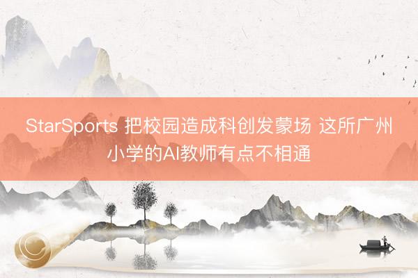 StarSports 把校园造成科创发蒙场 这所广州小学的AI教师有点不相通