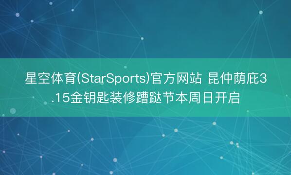 星空体育(StarSports)官方网站 昆仲荫庇3.15金钥匙装修蹧跶节本周日开启