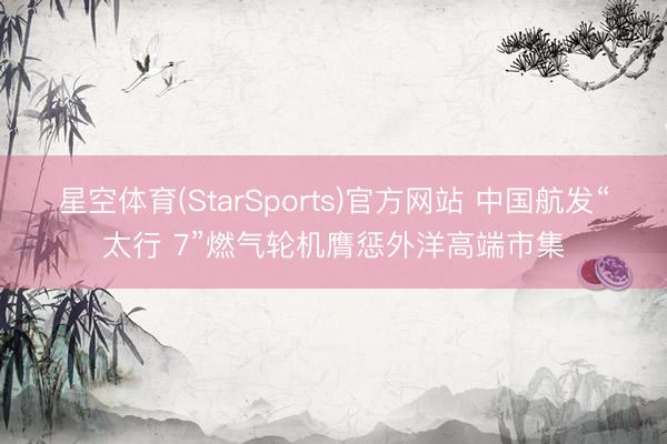星空体育(StarSports)官方网站 中国航发“太行 7”燃气轮机膺惩外洋高端市集