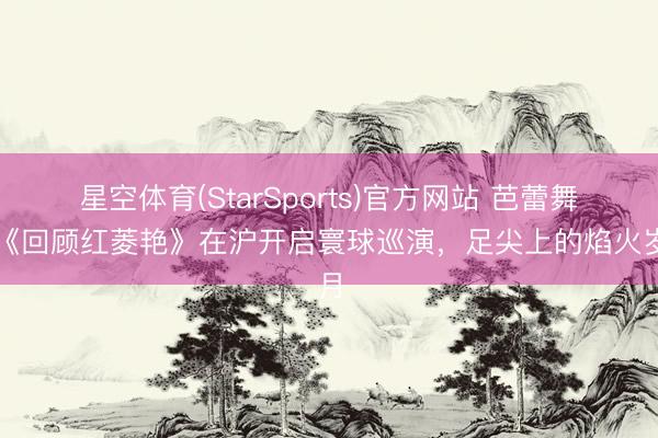 星空体育(StarSports)官方网站 芭蕾舞剧《回顾红菱艳》在沪开启寰球巡演，足尖上的焰火岁月