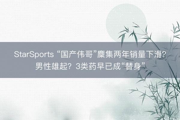 StarSports “国产伟哥”麇集两年销量下滑?男性雄起?3类药早已成“替身”