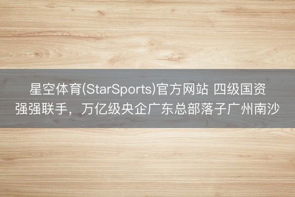 星空体育(StarSports)官方网站 四级国资强强联手,万亿级央企广东总部落子广州南沙