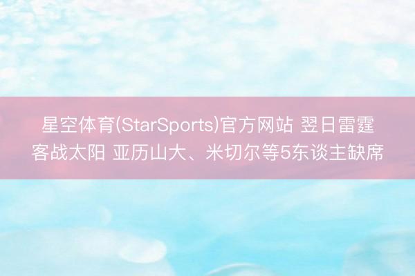星空体育(StarSports)官方网站 翌日雷霆客战太阳 亚历山大、米切尔等5东谈主缺席