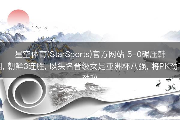 星空体育(StarSports)官方网站 5-0碾压韩国， 朝鲜3连胜， 以头名晋级女足亚洲杯八强， 将PK劲敌