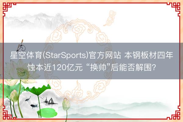 星空体育(StarSports)官方网站 本钢板材四年蚀本近120亿元 “换帅”后能否解围？