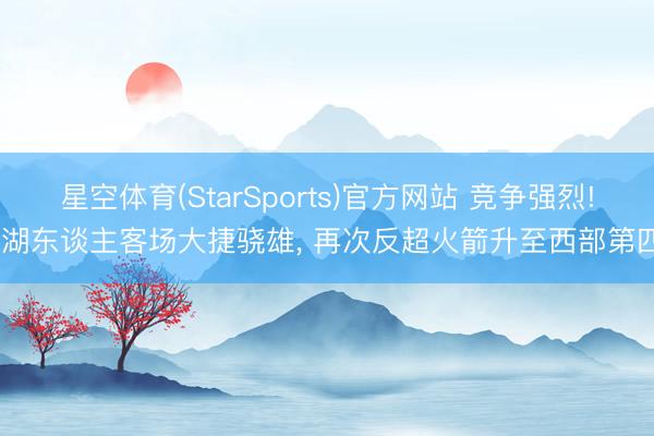 星空体育(StarSports)官方网站 竞争强烈! 湖东谈主客场大捷骁雄， 再次反超火箭升至西部第四