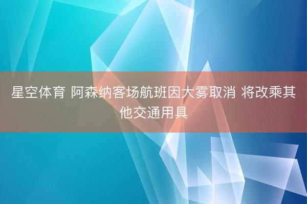 星空体育 阿森纳客场航班因大雾取消 将改乘其他交通用具