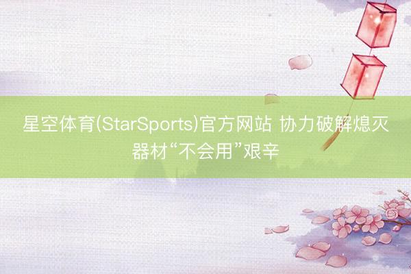 星空体育(StarSports)官方网站 协力破解熄灭器材“不会用”艰辛