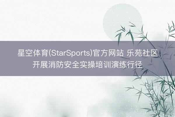 星空体育(StarSports)官方网站 乐苑社区开展消防安全实操培训演练行径